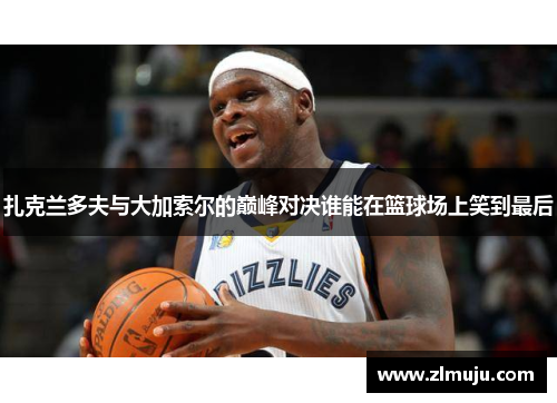 扎克兰多夫与大加索尔的巅峰对决谁能在篮球场上笑到最后 扎克兰多夫与大加索尔的巅峰对决谁能在篮球场上笑到最后