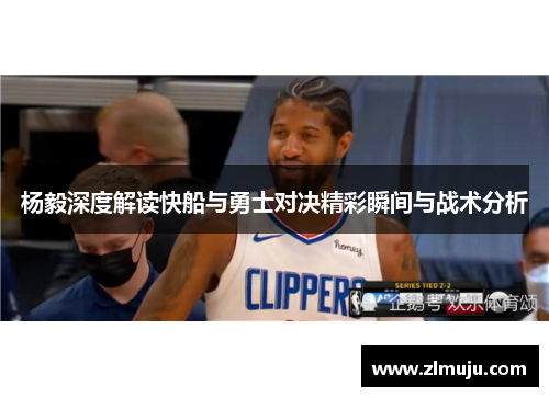 杨毅深度解读快船与勇士对决精彩瞬间与战术分析
