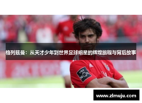 格列兹曼：从天才少年到世界足球明星的辉煌旅程与背后故事
