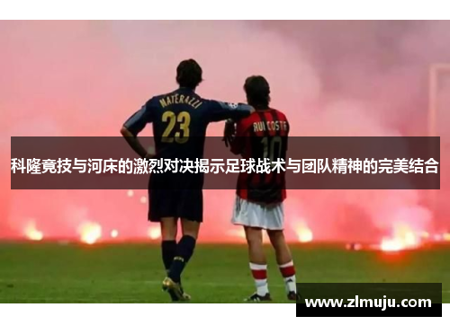科隆竟技与河床的激烈对决揭示足球战术与团队精神的完美结合