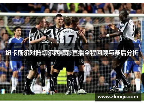 纽卡斯尔对阵切尔西精彩直播全程回顾与赛后分析 纽卡斯尔对阵切尔西精彩直播全程回顾与赛后分析